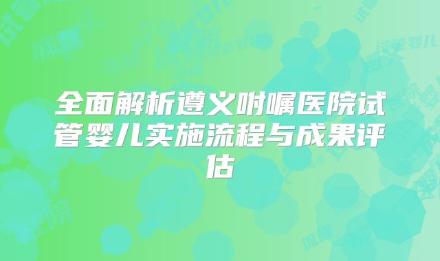 全面解析遵义咐嘱医院试管婴儿实施流程与成果评估