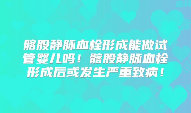 髂股静脉血栓形成能做试管婴儿吗！髂股静脉血栓形成后或发生严重致病！