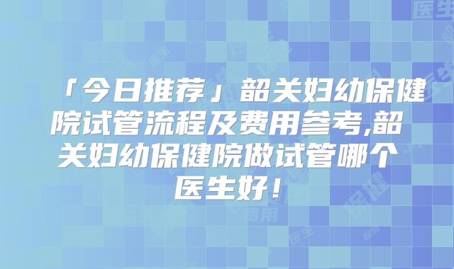「今日推荐」韶关妇幼保健院试管流程及费用参考,韶关妇幼保健院做试管哪个医生好！