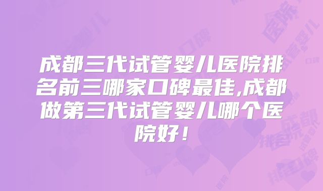 成都三代试管婴儿医院排名前三哪家口碑最佳,成都做第三代试管婴儿哪个医院好!