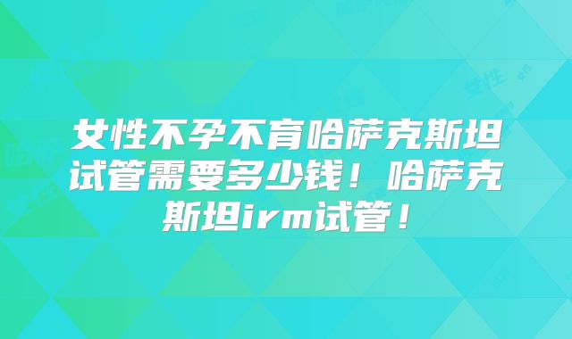 女性不孕不育哈萨克斯坦试管需要多少钱！哈萨克斯坦irm试管！