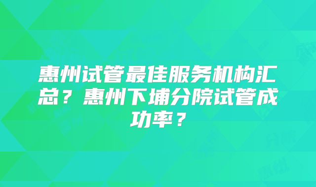 惠州试管最佳服务机构汇总?惠州下埔分院试管成功率?