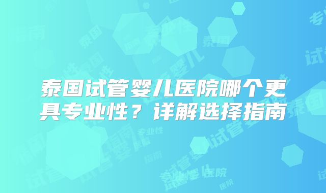 泰国试管婴儿医院哪个更具专业性？详解选择指南