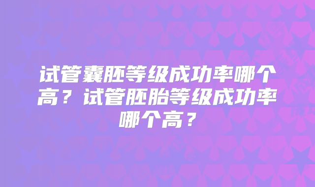 试管囊胚等级成功率哪个高？试管胚胎等级成功率哪个高？