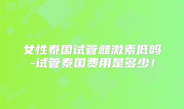 女性泰国试管雌激素低吗-试管泰国费用是多少！