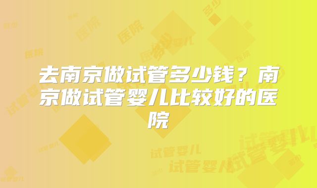 去南京做试管多少钱?南京做试管婴儿比较好的医院