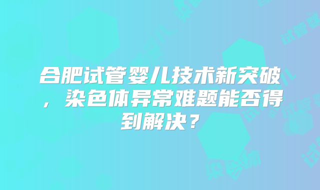 合肥试管婴儿技术新突破,染色体异常难题能否得到解决?