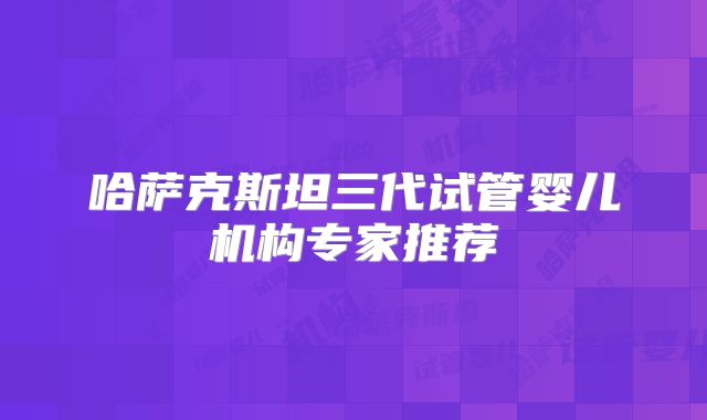 哈萨克斯坦三代试管婴儿机构专家推荐