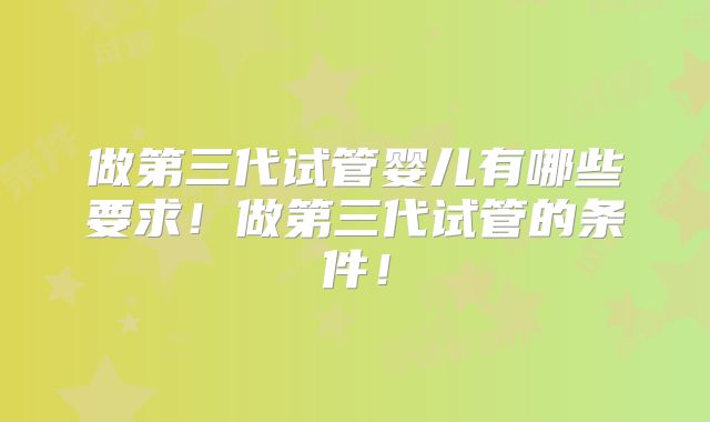 做第三代试管婴儿有哪些要求!做第三代试管的条件!