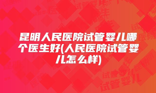 昆明人民医院试管婴儿哪个医生好(人民医院试管婴儿怎么样)
