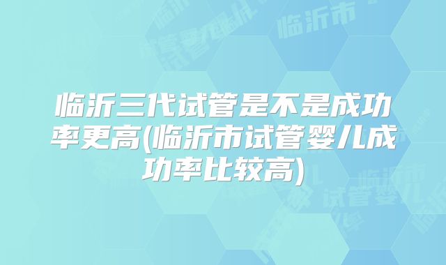 临沂三代试管是不是成功率更高(临沂市试管婴儿成功率比较高)