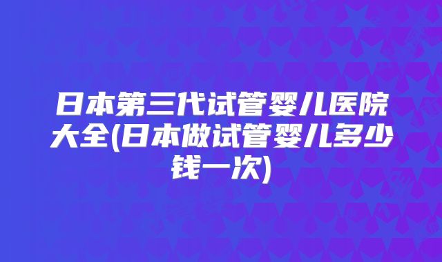 日本第三代试管婴儿医院大全(日本做试管婴儿多少钱一次)
