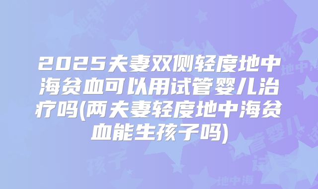 2025夫妻双侧轻度地中海贫血可以用试管婴儿治疗吗(两夫妻轻度地中海贫血能生孩子吗)