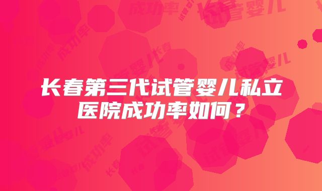 长春第三代试管婴儿私立医院成功率如何?