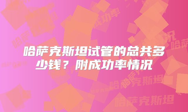 哈萨克斯坦试管的总共多少钱？附成功率情况