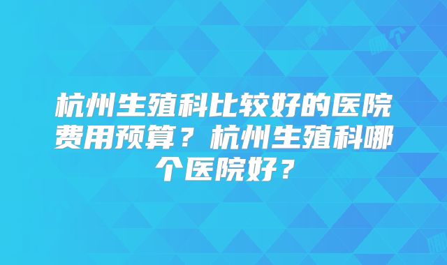 杭州生殖科比较好的医院费用预算？杭州生殖科哪个医院好？