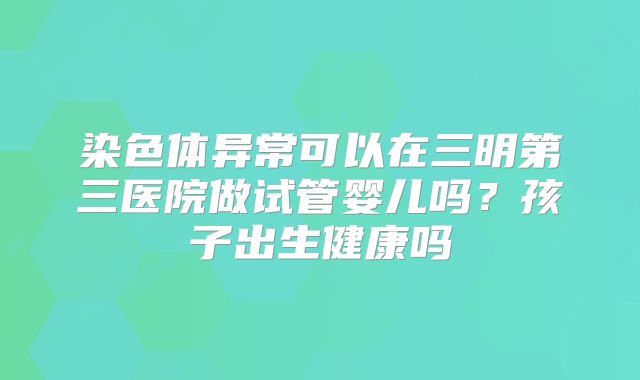 染色体异常可以在三明第三医院做试管婴儿吗？孩子出生健康吗