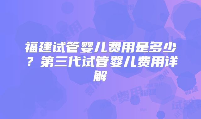 福建试管婴儿费用是多少？第三代试管婴儿费用详解