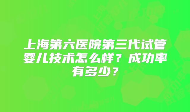 上海第六医院第三代试管婴儿技术怎么样?成功率有多少?