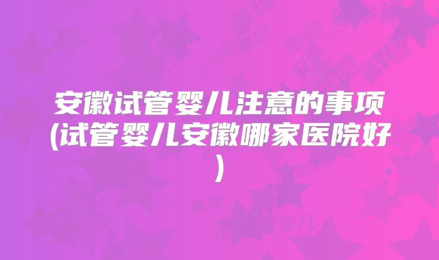 安徽试管婴儿注意的事项(试管婴儿安徽哪家医院好)