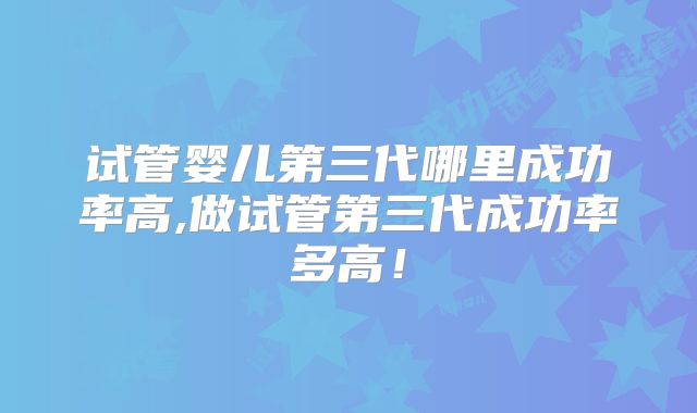 试管婴儿第三代哪里成功率高,做试管第三代成功率多高！
