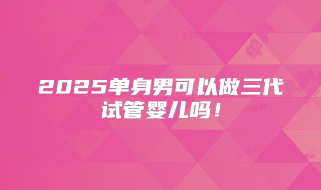 2025单身男可以做三代试管婴儿吗！