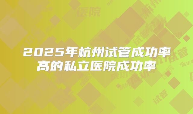 2025年杭州试管成功率高的私立医院成功率