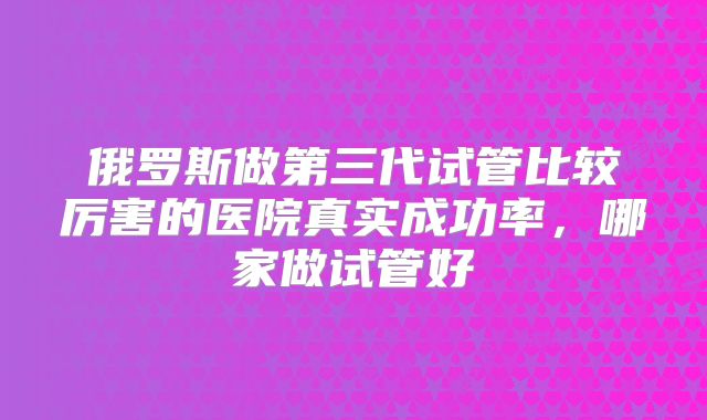 俄罗斯做第三代试管比较厉害的医院真实成功率，哪家做试管好
