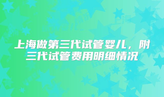 上海做第三代试管婴儿，附三代试管费用明细情况