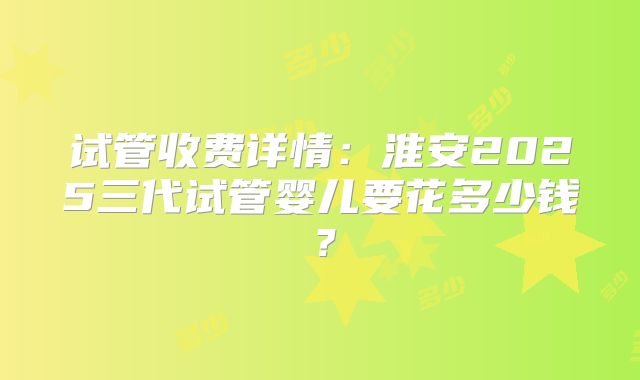 试管收费详情:淮安2025三代试管婴儿要花多少钱?