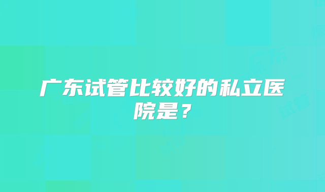 广东试管比较好的私立医院是？