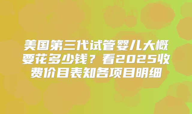美国第三代试管婴儿大概要花多少钱？看2025收费价目表知各项目明细