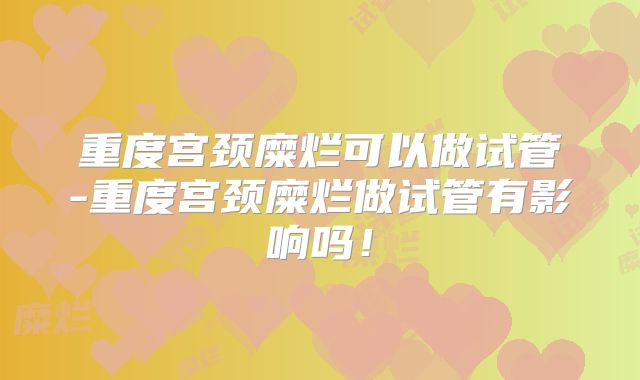 重度宫颈糜烂可以做试管-重度宫颈糜烂做试管有影响吗！