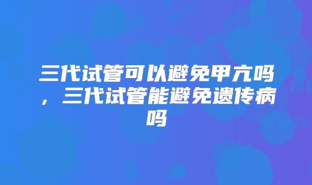 三代试管可以避免甲亢吗,三代试管能避免遗传病吗