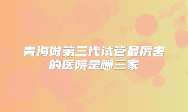 青海做第三代试管最厉害的医院是哪三家