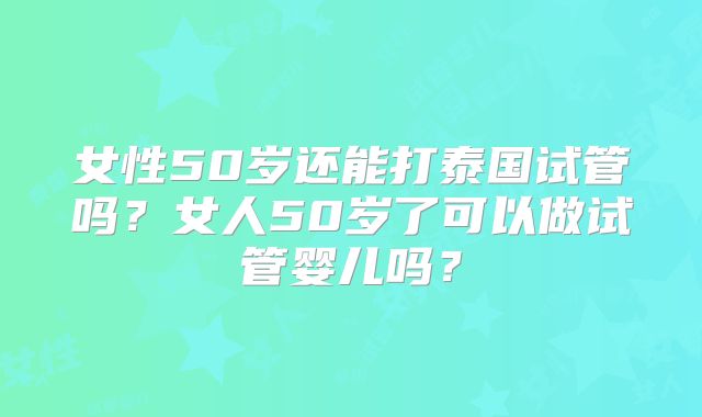 女性50岁还能打泰国试管吗?女人50岁了可以做试管婴儿吗?