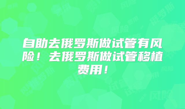 自助去俄罗斯做试管有风险！去俄罗斯做试管移植费用！
