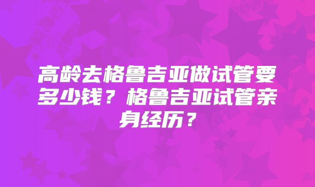 高龄去格鲁吉亚做试管要多少钱？格鲁吉亚试管亲身经历？