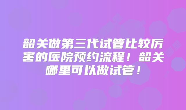 韶关做第三代试管比较厉害的医院预约流程!韶关哪里可以做试管!