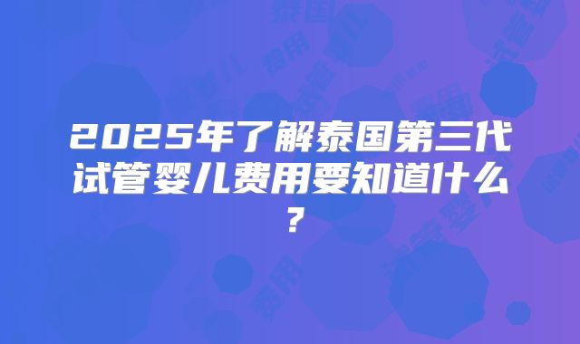 2025年了解泰国第三代试管婴儿费用要知道什么？