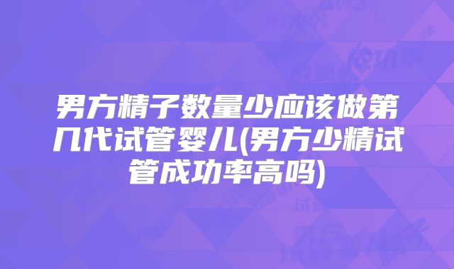 男方精子数量少应该做第几代试管婴儿(男方少精试管成功率高吗)