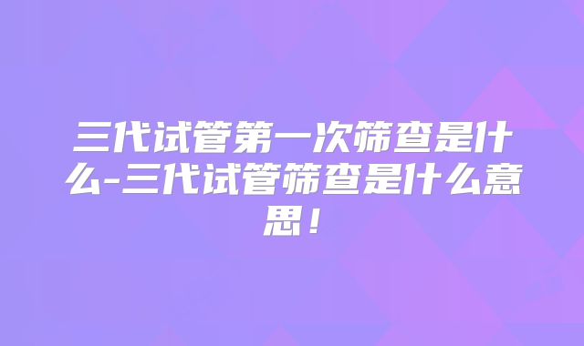三代试管第一次筛查是什么-三代试管筛查是什么意思!