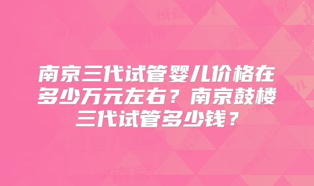 南京三代试管婴儿价格在多少万元左右？南京鼓楼三代试管多少钱？