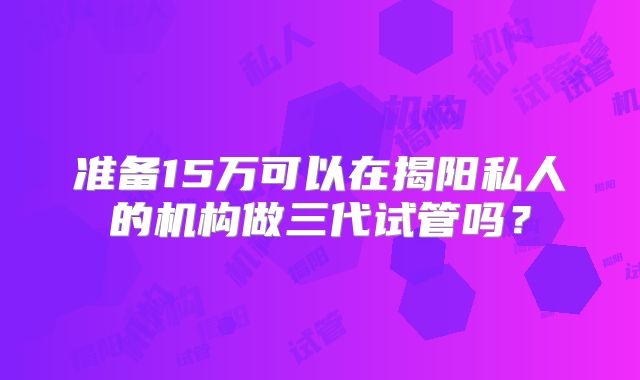 准备15万可以在揭阳私人的机构做三代试管吗?