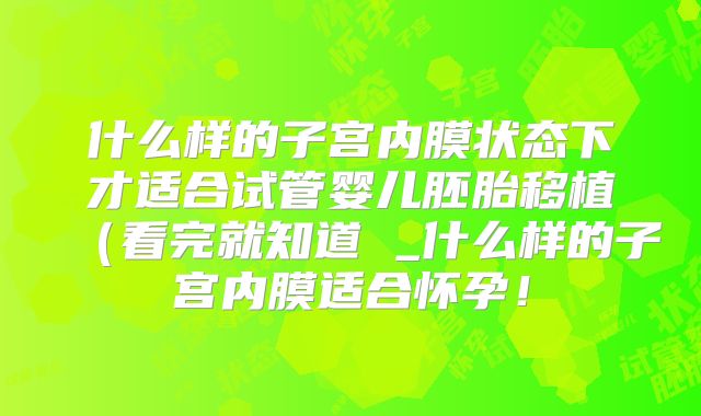 什么样的子宫内膜状态下才适合试管婴儿胚胎移植（看完就知道 _什么样的子宫内膜适合怀孕！