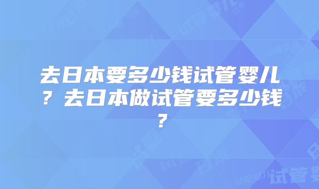 去日本要多少钱试管婴儿?去日本做试管要多少钱?