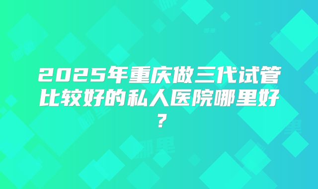 2025年重庆做三代试管比较好的私人医院哪里好?