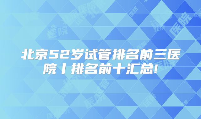 北京52岁试管排名前三医院丨排名前十汇总!
