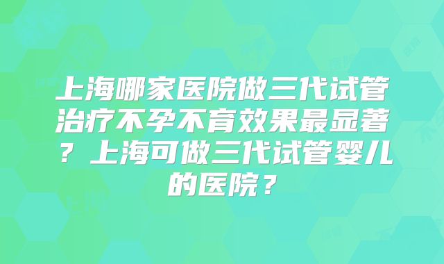 上海哪家医院做三代试管治疗不孕不育效果最显著？上海可做三代试管婴儿的医院？