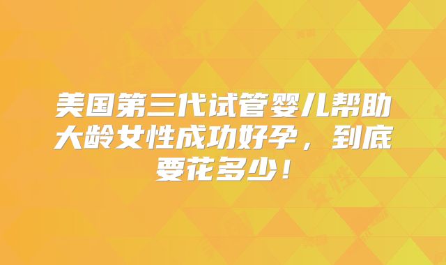 美国第三代试管婴儿帮助大龄女性成功好孕,到底要花多少!